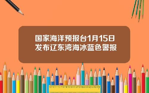 国家海洋预报台1月15日发布辽东湾海冰蓝色警报