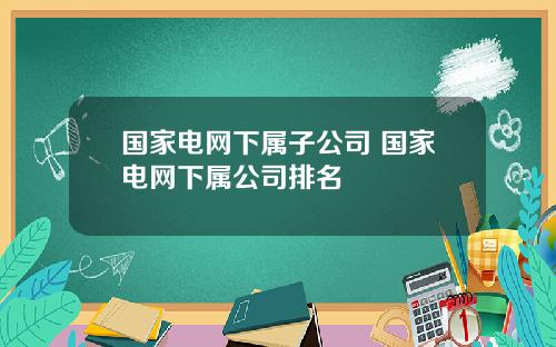 国家电网下属子公司 国家电网下属公司排名