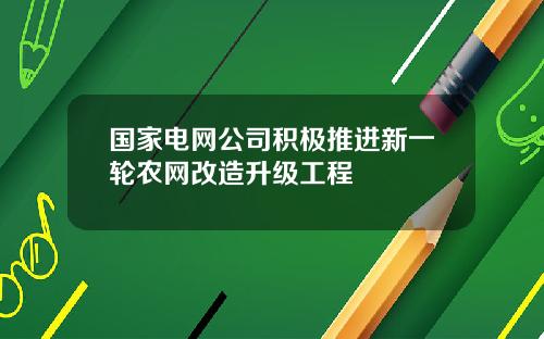 国家电网公司积极推进新一轮农网改造升级工程