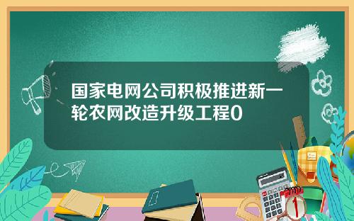 国家电网公司积极推进新一轮农网改造升级工程0
