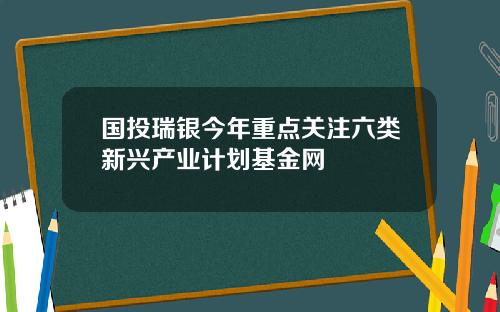 国投瑞银今年重点关注六类新兴产业计划基金网