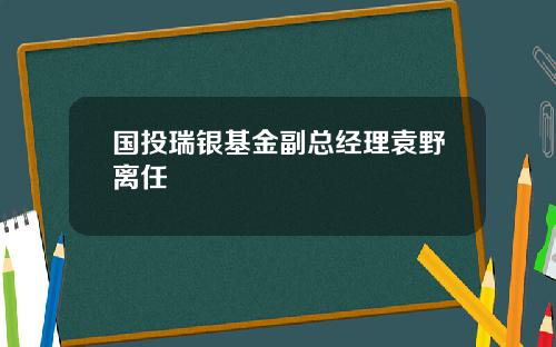 国投瑞银基金副总经理袁野离任