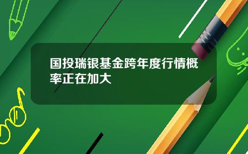 国投瑞银基金跨年度行情概率正在加大
