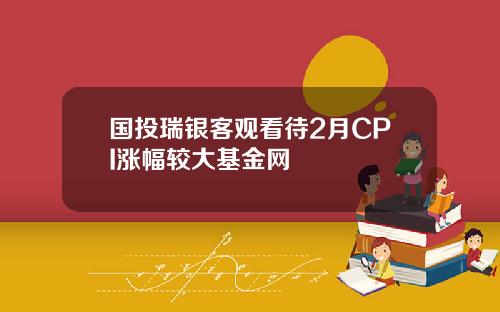 国投瑞银客观看待2月CPI涨幅较大基金网