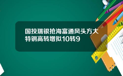 国投瑞银抢海富通风头方大特钢高转增拟10转9