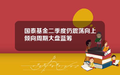 国泰基金二季度仍震荡向上倾向周期大盘蓝筹