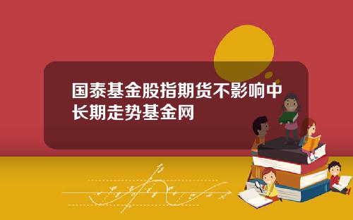 国泰基金股指期货不影响中长期走势基金网