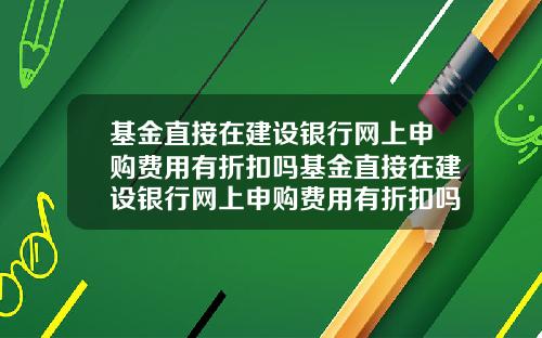 基金直接在建设银行网上申购费用有折扣吗基金直接在建设银行网上申购费用有折扣吗安全吗