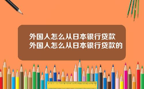 外国人怎么从日本银行贷款外国人怎么从日本银行贷款的