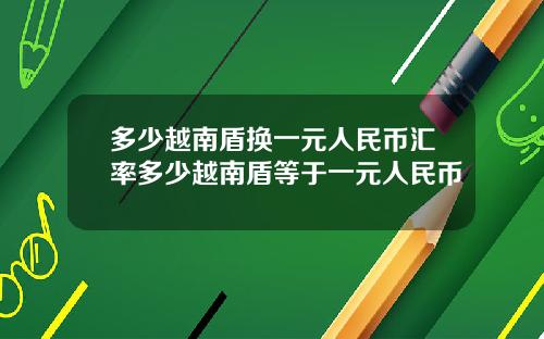 多少越南盾换一元人民币汇率多少越南盾等于一元人民币