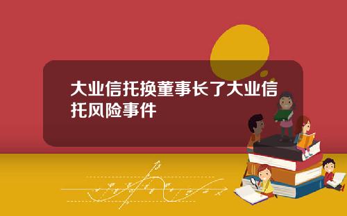 大业信托换董事长了大业信托风险事件