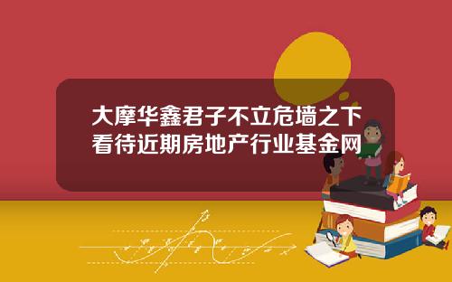大摩华鑫君子不立危墙之下看待近期房地产行业基金网
