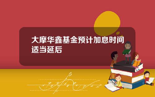 大摩华鑫基金预计加息时间适当延后