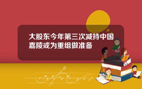 大股东今年第三次减持中国嘉陵或为重组做准备