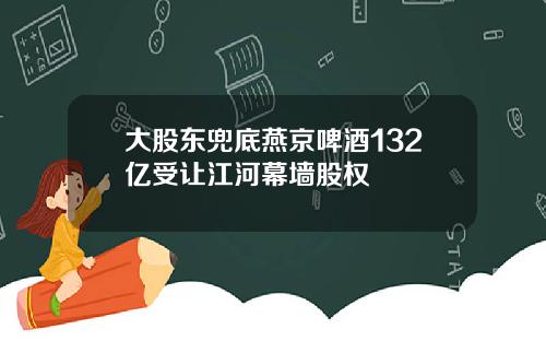 大股东兜底燕京啤酒132亿受让江河幕墙股权