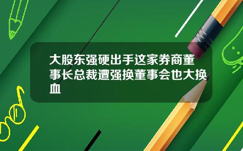 大股东强硬出手这家券商董事长总裁遭强换董事会也大换血