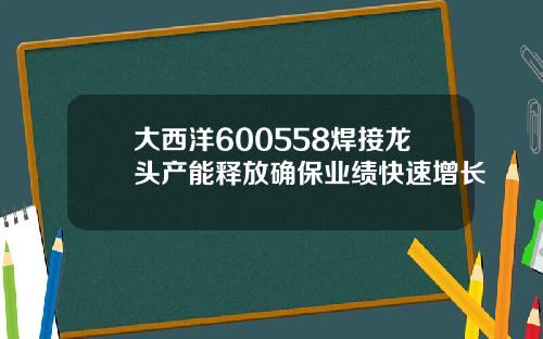 大西洋600558焊接龙头产能释放确保业绩快速增长
