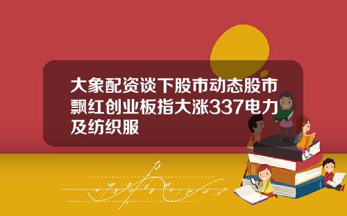 大象配资谈下股市动态股市飘红创业板指大涨337电力及纺织服