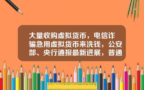 大量收购虚拟货币，电信诈骗急用虚拟货币来洗钱，公安部、央行通报最新进展，普通用户怎么防范？