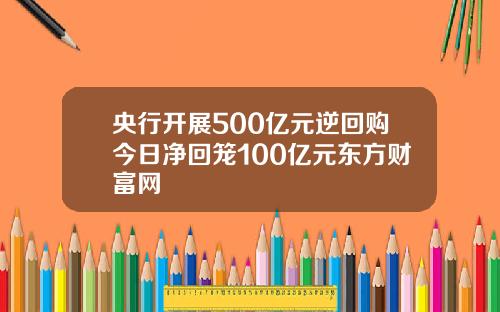 央行开展500亿元逆回购今日净回笼100亿元东方财富网