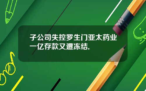 子公司失控罗生门亚太药业一亿存款又遭冻结.
