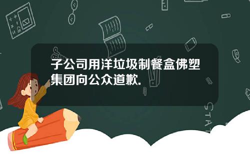 子公司用洋垃圾制餐盒佛塑集团向公众道歉.