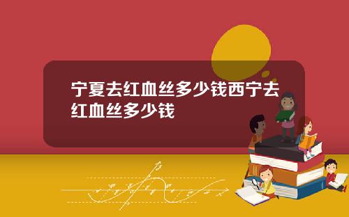 宁夏去红血丝多少钱西宁去红血丝多少钱