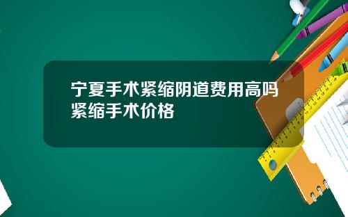 宁夏手术紧缩阴道费用高吗紧缩手术价格