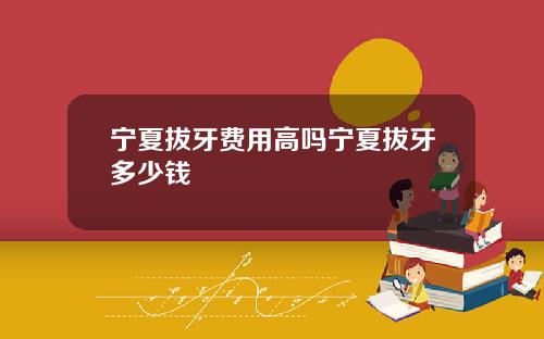 宁夏拔牙费用高吗宁夏拔牙多少钱
