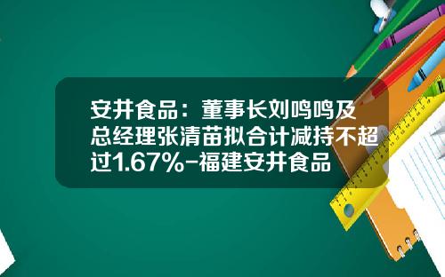 安井食品：董事长刘鸣鸣及总经理张清苗拟合计减持不超过1.67%-福建安井食品股份有限公司董事长