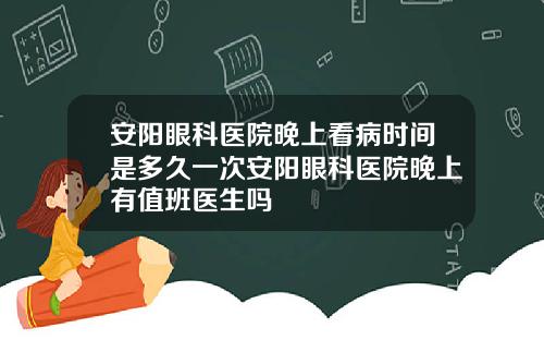 安阳眼科医院晚上看病时间是多久一次安阳眼科医院晚上有值班医生吗