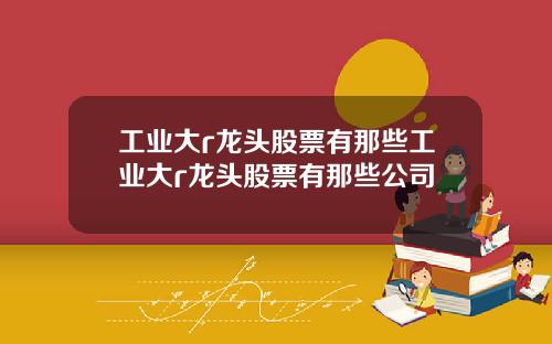 工业大r龙头股票有那些工业大r龙头股票有那些公司