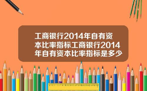 工商银行2014年自有资本比率指标工商银行2014年自有资本比率指标是多少