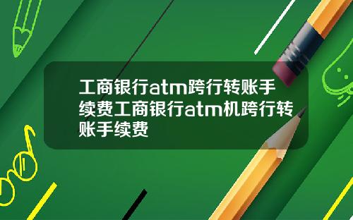 工商银行atm跨行转账手续费工商银行atm机跨行转账手续费