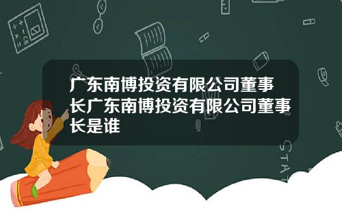 广东南博投资有限公司董事长广东南博投资有限公司董事长是谁