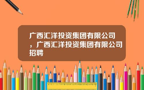 广西汇洋投资集团有限公司，广西汇洋投资集团有限公司招聘