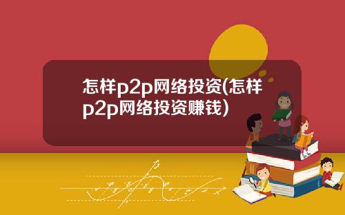 怎样p2p网络投资(怎样p2p网络投资赚钱)