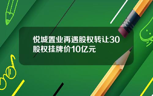 悦城置业再遇股权转让30股权挂牌价10亿元