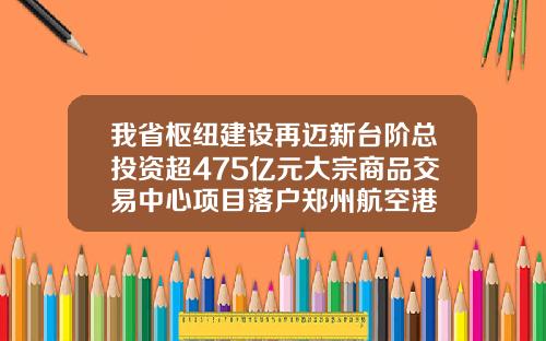 我省枢纽建设再迈新台阶总投资超475亿元大宗商品交易中心项目落户郑州航空港
