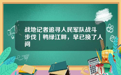 战地记者追寻人民军队战斗步伐｜鸭绿江畔，早已换了人间