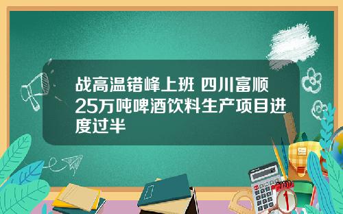 战高温错峰上班 四川富顺25万吨啤酒饮料生产项目进度过半