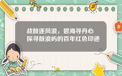 战鼓逐风浪，碧海寻丹心 探寻鼓浪屿的百年红色印迹