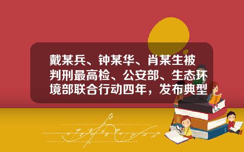 戴某兵、钟某华、肖某生被判刑最高检、公安部、生态环境部联合行动四年，发布典型案例