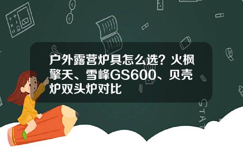 户外露营炉具怎么选？火枫擎天、雪峰GS600、贝壳炉双头炉对比