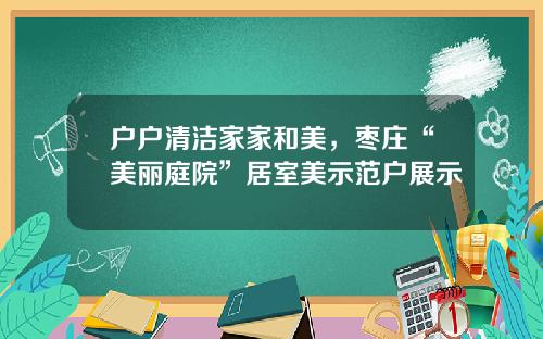 户户清洁家家和美，枣庄“美丽庭院”居室美示范户展示