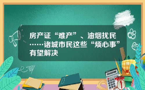房产证“难产”、油烟扰民……诸城市民这些“烦心事”有望解决