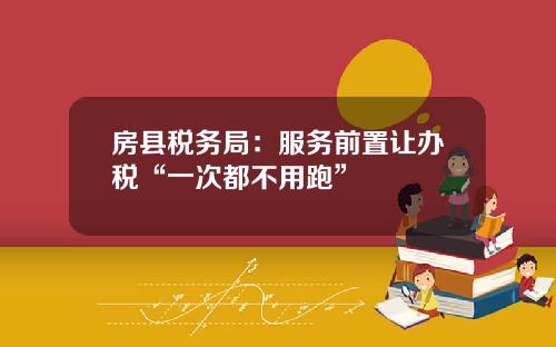 房县税务局：服务前置让办税“一次都不用跑”