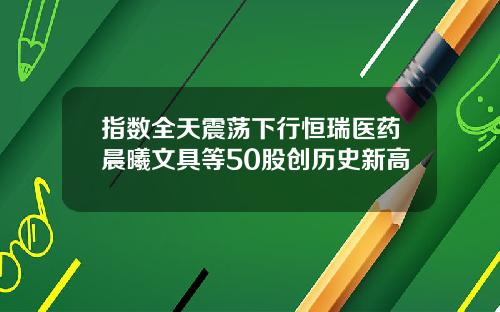 指数全天震荡下行恒瑞医药晨曦文具等50股创历史新高
