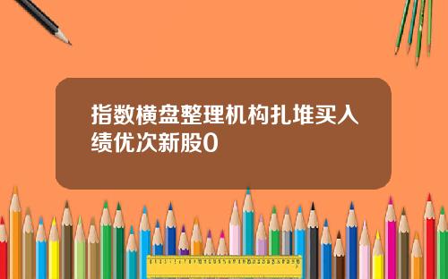指数横盘整理机构扎堆买入绩优次新股0
