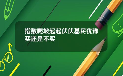 指数爬坡起起伏伏基民犹豫买还是不买